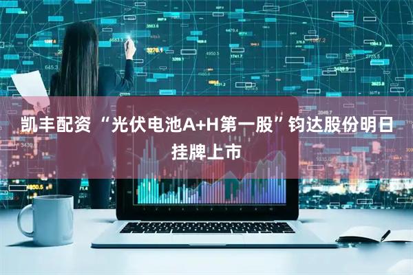 凯丰配资 “光伏电池A+H第一股”钧达股份明日挂牌上市