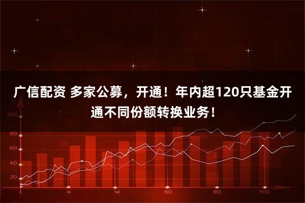 广信配资 多家公募，开通！年内超120只基金开通不同份额转换业务！
