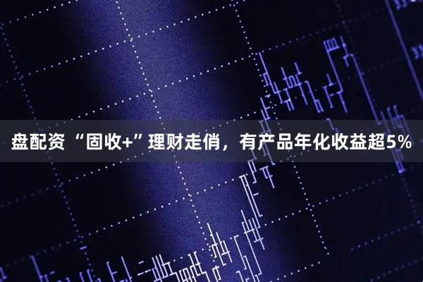 盘配资 “固收+”理财走俏，有产品年化收益超5%
