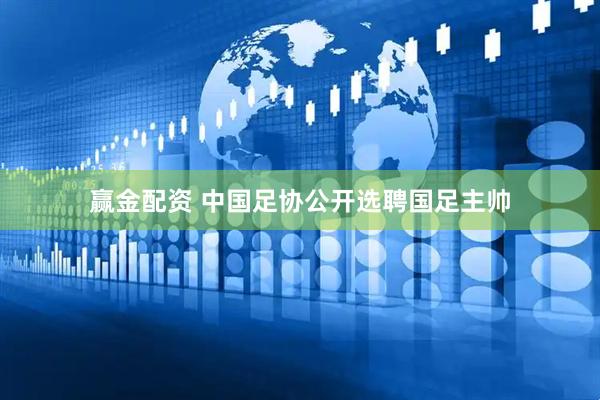 赢金配资 中国足协公开选聘国足主帅