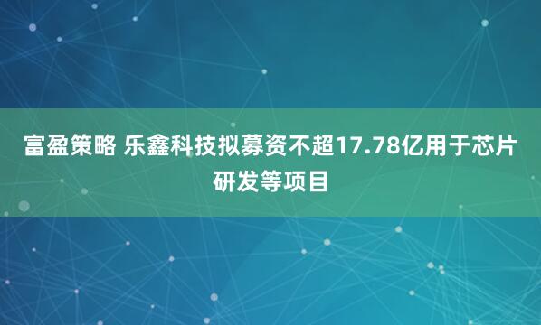 富盈策略 乐鑫科技拟募资不超17.78亿用于芯片研发等项目