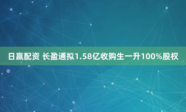 日赢配资 长盈通拟1.58亿收购生一升100%股权