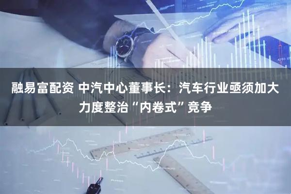 融易富配资 中汽中心董事长：汽车行业亟须加大力度整治“内卷式”竞争