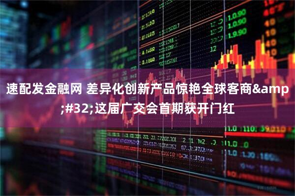 速配发金融网 差异化创新产品惊艳全球客商&#32;这届广交会首期获开门红