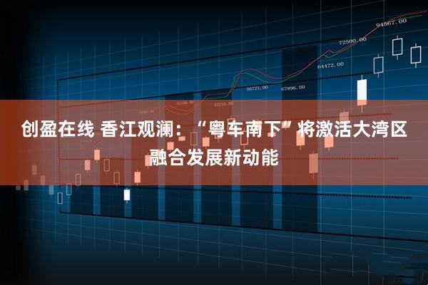 创盈在线 香江观澜：“粤车南下”将激活大湾区融合发展新动能