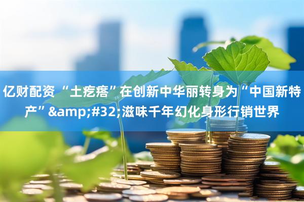 亿财配资 “土疙瘩”在创新中华丽转身为“中国新特产”&#32;滋味千年幻化身形行销世界