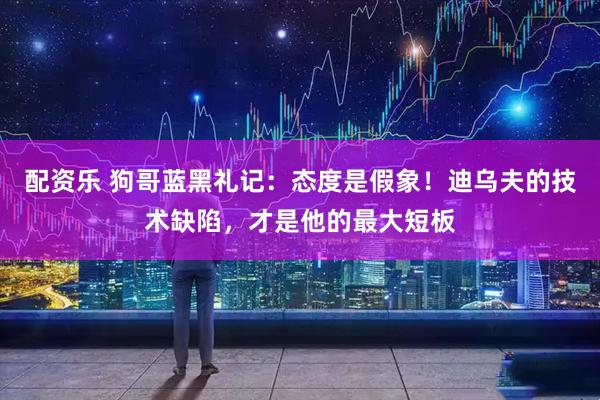 配资乐 狗哥蓝黑礼记：态度是假象！迪乌夫的技术缺陷，才是他的最大短板