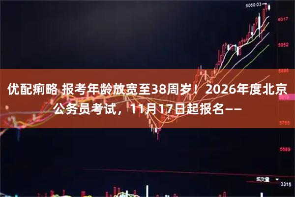 优配痢略 报考年龄放宽至38周岁！2026年度北京公务员考试，11月17日起报名——