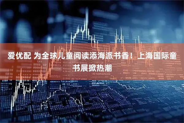 爱优配 为全球儿童阅读添海派书香！上海国际童书展掀热潮