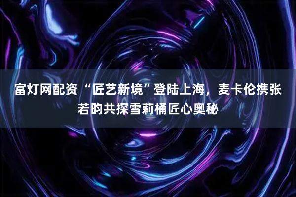 富灯网配资 “匠艺新境”登陆上海，麦卡伦携张若昀共探雪莉桶匠心奥秘