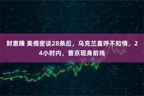 财惠赚 美俄密谈28条后，乌克兰直呼不知情，24小时内，普京现身前线