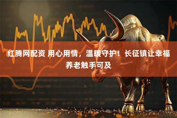 红腾网配资 用心用情，温暖守护！长征镇让幸福养老触手可及