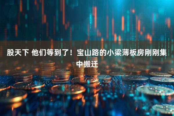 股天下 他们等到了！宝山路的小梁薄板房刚刚集中搬迁