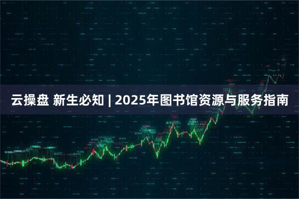 云操盘 新生必知 | 2025年图书馆资源与服务指南