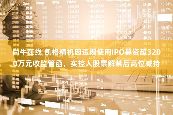 尚牛在线 凯格精机因违规使用IPO募资超3200万元收监管函，实控人股票解禁后高位减持