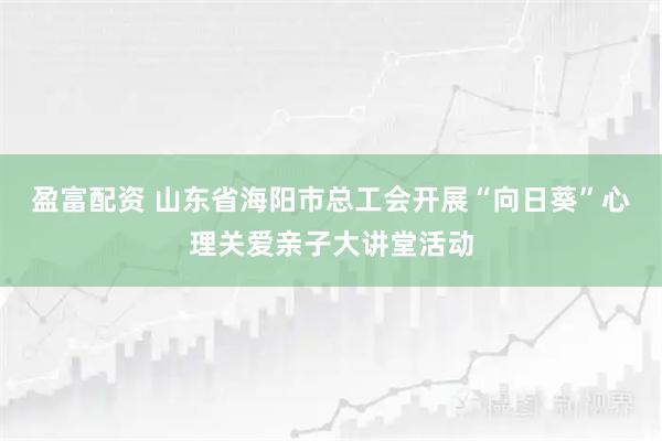 盈富配资 山东省海阳市总工会开展“向日葵”心理关爱亲子大讲堂活动