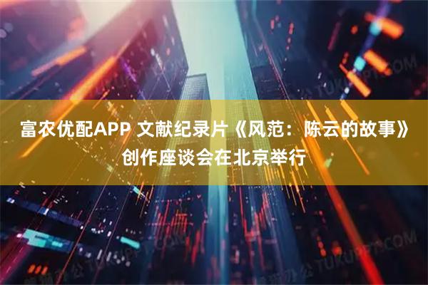 富农优配APP 文献纪录片《风范：陈云的故事》创作座谈会在北京举行