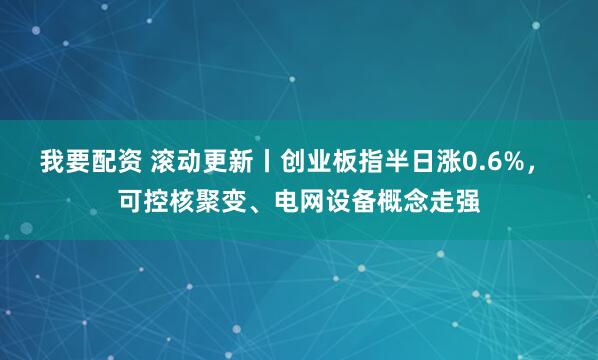 我要配资 滚动更新丨创业板指半日涨0.6%， 可控核聚变、电网设备概念走强