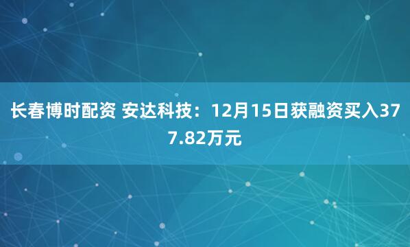 长春博时配资 安达科技：12月15日获融资买入377.82万元