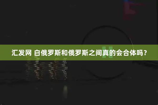 汇发网 白俄罗斯和俄罗斯之间真的会合体吗？